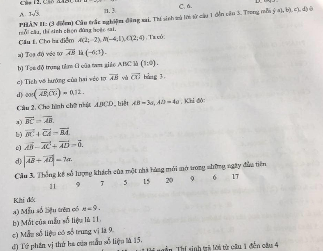 Cho △ ABC co D. 0
A. 3sqrt(3). C. 6.
B. 3.
PHÀN II: (3 điểm) Câu trắc nghiệm đúng sai. Thí sinh trả lời từ câu 1 đến câu 3. Trong mỗi ý a), b), c), d) ở
mỗi câu, thí sinh chọn đúng hoặc sai.
Câu 1. Cho ba điểm A(2;-2), B(-4;1), C(2;4). Ta có:
a) Toạ độ véc tơ vector AB là (-6;3). 
b) Tọa độ trọng tâm G của tam giác ABC là (1;0). 
c) Tích vô hướng của hai véc tơ vector AB và overline CG bằng 3.
d) cos (overline AB; overline CG)approx 0,12. 
Câu 2. Cho hình chữ nhật ABCD, biết AB=3a, AD=4a. Khi đó:
a) vector BC=vector AB. 
b) vector BC+vector CA=vector BA. 
c) vector AB-vector AC+vector AD=vector 0. 
d) |vector AB+vector AD|=7a. 
Câu 3. Thống kê số lượng khách của một nhà hàng mới mở trong những ngày đầu tiên
11 9 7 5 15 20 9 6 17
Khi đó:
a) Mẫu số liệu trên có n=9. 
b) Mốt của mẫu số liệu là 11.
c) Mẫu số liệu có số trung vị là 9.
d) Tứ phân vị thứ ba của mẫu số liệu là 15.
ngắn. Thí sinh trả lời từ câu 1 đến câu 4