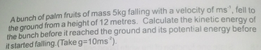 A bunch of palm fruits of mass 5kg falling with a velocity of ms^(-1) ', fell to 
the ground from a height of 12 metres. Calculate the kinetic energy of 
the bunch before it reached the ground and its potential energy before 
it started falling. (Take g=10ms^(-2)).