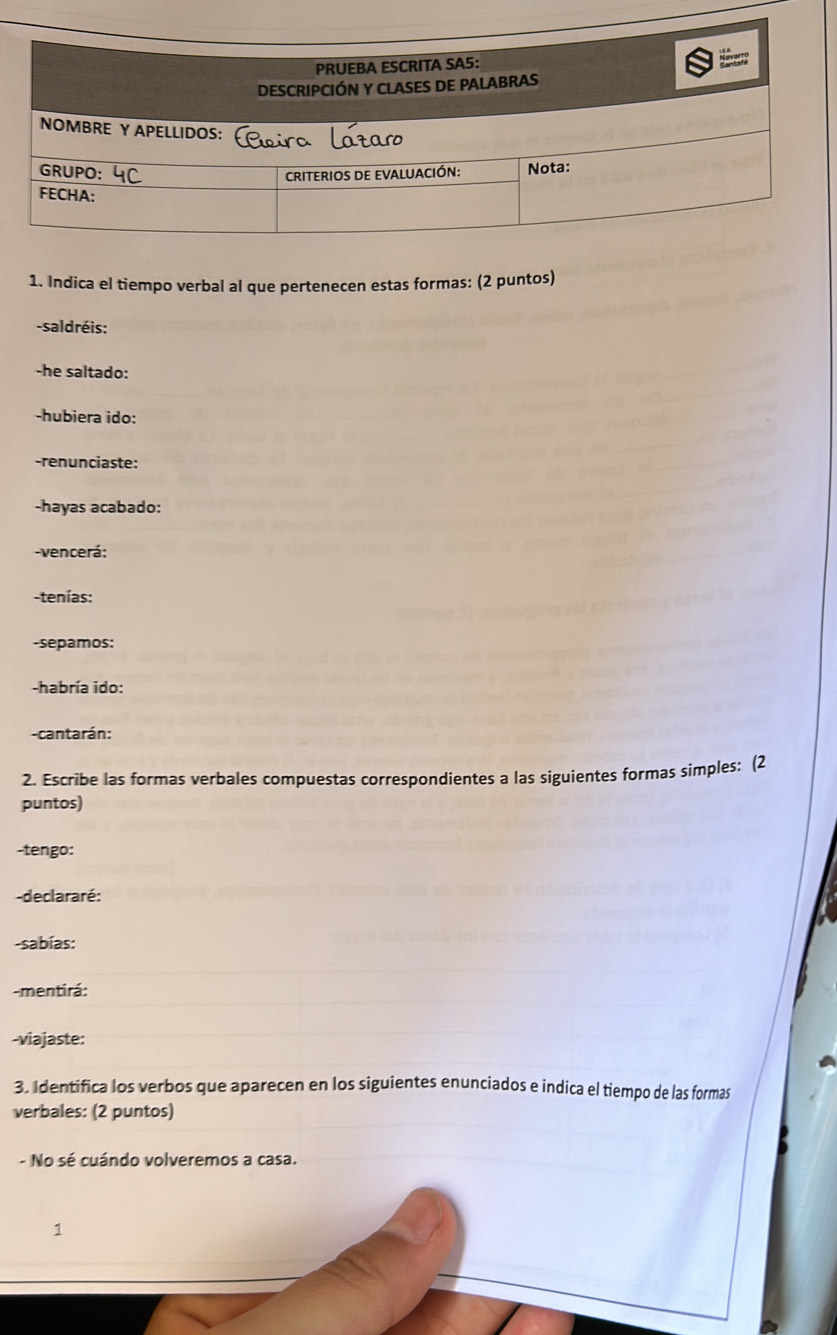 Indica el tiempo verbal al que pertenecen estas formas: (2 puntos) 
-saldréis: 
-he saltado: 
-hubiera ido: 
-renunciaste: 
-hayas acabado: 
-vencerá: 
-tenías: 
-sepamos: 
-habría ido: 
-cantarán: 
2. Escribe las formas verbales compuestas correspondientes a las siguientes formas simples: (2 
puntos) 
-tengo: 
-declararé: 
-sabías: 
-mentirá: 
-viajaste: 
3. Identifica los verbos que aparecen en los siguientes enunciados e indica el tiempo de las formas 
verbales: (2 puntos) 
- No sé cuándo volveremos a casa. 
*