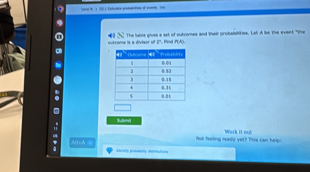 Level N ) CC. I Calculate probabrities of events 74H 
a The table gives a set of outcomes and their probabilities. Let A be the event "the 
outcome is a divisor of 2° 、Fnd P(A), 
Submit 
Work it out 
Alt+A 
Not feeling ready yet? This can help: 
Ientify probability distributions