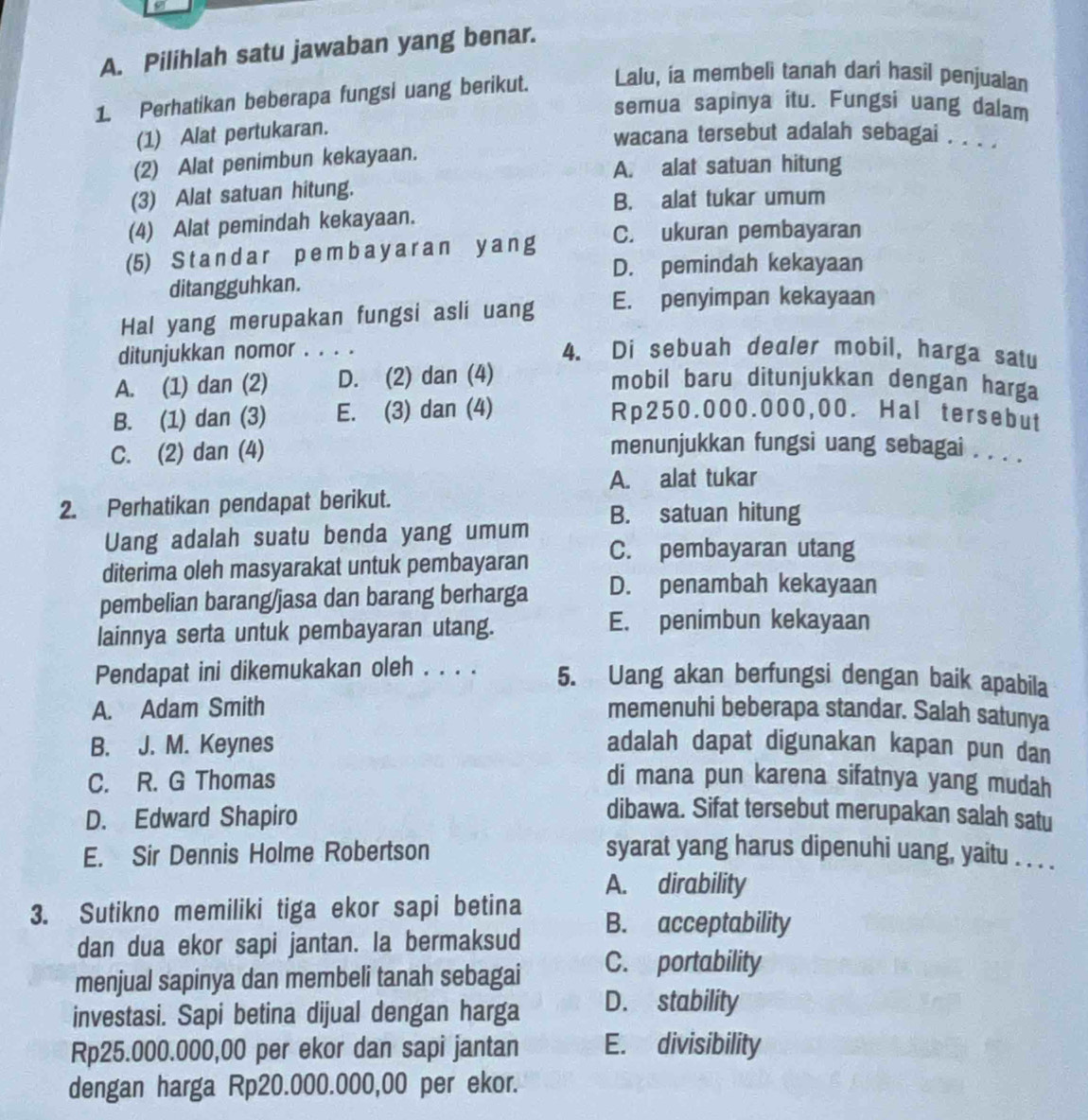 Pilihlah satu jawaban yang benar.
1. Perhatikan beberapa fungsi uang berikut. Lalu, ia membeli tanah dari hasil penjualan
semua sapinya itu. Fungsi uang dalam
(1) Alat pertukaran.
wacana tersebut adalah sebagai . . . .
(2) Alat penimbun kekayaan.
A. alat satuan hitung
(3) Alat satuan hitung.
B. alat tukar umum
(4) Alat pemindah kekayaan.
(5) St a n d a r p em ba y a r an y an g C. ukuran pembayaran
D. pemindah kekayaan
ditangguhkan.
Hal yang merupakan fungsi asli uang E. penyimpan kekayaan
ditunjukkan nomor . . . .
4. Di sebuah dealer mobil, harga satu
A. (1) dan (2) D. (2) dan (4)
mobil baru ditunjukkan dengan harga
B. (1) dan (3) E. (3) dan (4) Rp250.000.000,00. Hal tersebut
C. (2) dan (4) menunjukkan fungsi uang sebagai . . . .
A. alat tukar
2. Perhatikan pendapat berikut.
Uang adalah suatu benda yang umum B. satuan hitung
diterima oleh masyarakat untuk pembayaran C. pembayaran utang
pembelian barang/jasa dan barang berharga D. penambah kekayaan
lainnya serta untuk pembayaran utang.
E. penimbun kekayaan
Pendapat ini dikemukakan oleh . . . . 5. Uang akan berfungsi dengan baik apabila
A. Adam Smith memenuhi beberapa standar. Salah satunya
B. J. M. Keynes adalah dapat digunakan kapan pun dan
C. R. G Thomas di mana pun karena sifatnya yang mudah
D. Edward Shapiro
dibawa. Sifat tersebut merupakan salah satu
E. Sir Dennis Holme Robertson syarat yang harus dipenuhi uang, yaitu . . . .
A. dirability
3. Sutikno memiliki tiga ekor sapi betina B. acceptability
dan dua ekor sapi jantan. la bermaksud
menjual sapinya dan membeli tanah sebagai C. portability
investasi. Sapi betina dijual dengan harga D. stability
Rp25.000.000,00 per ekor dan sapi jantan E. divisibility
dengan harga Rp20.000.000,00 per ekor.