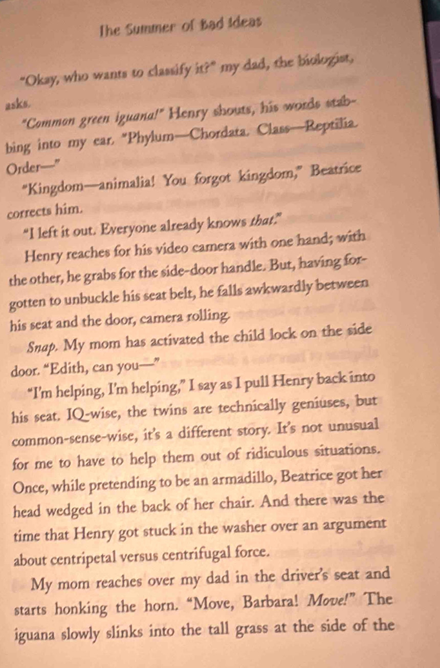 The Summer of Bad Ideas 
"Okay, who wants to classify it?" my dad, the biologist, 
asks. 
"Comman green iguana!" Henry shouts, his words stab- 
bing into my ear, “Phylum—Chordata, Class—Reptilia. 
Order—” 
“Kingdom—animalia! You forgot kingdom,” Beatrice 
corrects him. 
“I left it out. Everyone already knows that” 
Henry reaches for his video camera with one hand; with 
the other, he grabs for the side-door handle. But, having for- 
gotten to unbuckle his seat belt, he falls awkwardly between 
his seat and the door, camera rolling. 
Snap. My mom has activated the child lock on the side 
door. “Edith, can you—” 
“I’m helping, I’m helping,” I say as I pull Henry back into 
his seat. IQ-wise, the twins are technically geniuses, but 
common-sense-wise, it's a different story. It's not unusual 
for me to have to help them out of ridiculous situations. 
Once, while pretending to be an armadillo, Beatrice got her 
head wedged in the back of her chair. And there was the 
time that Henry got stuck in the washer over an argument 
about centripetal versus centrifugal force. 
My mom reaches over my dad in the driver's seat and 
starts honking the horn. “Move, Barbara! Move!” The 
iguana slowly slinks into the tall grass at the side of the