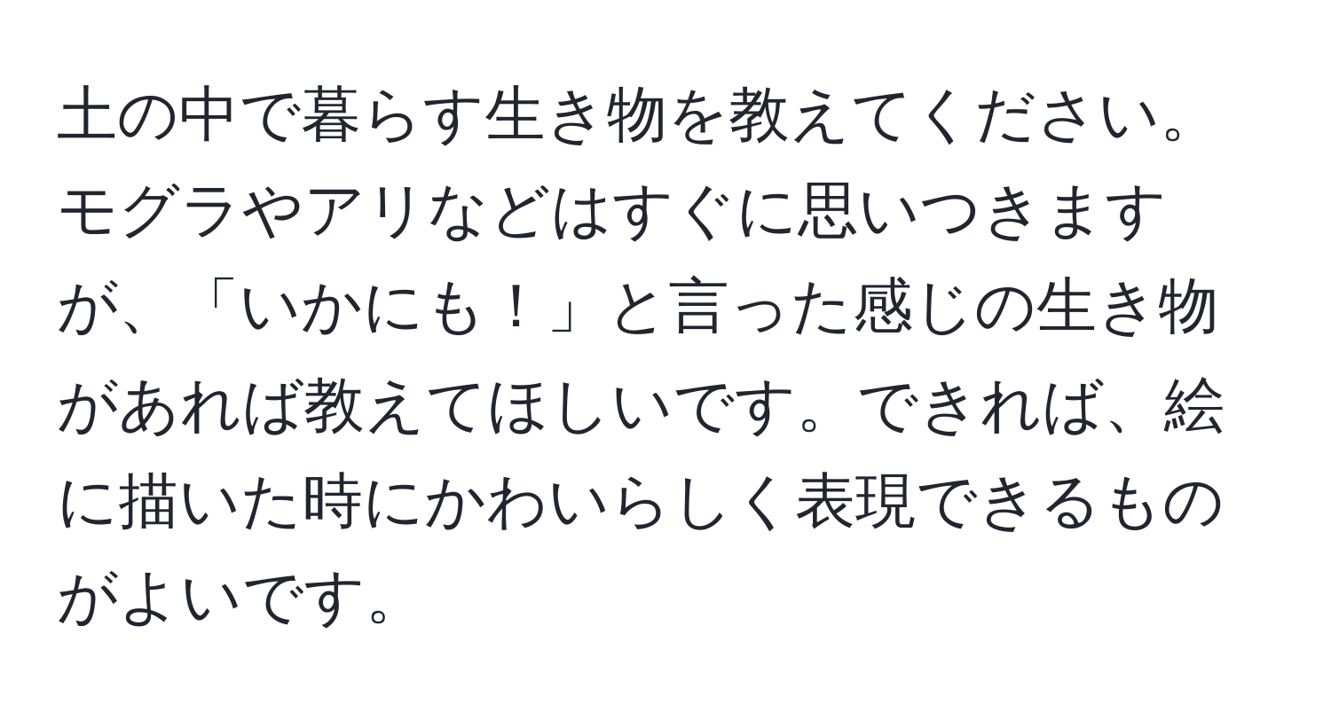 土の中で暮らす生き物を教えてください。モグラやアリなどはすぐに思いつきますが、「いかにも！」と言った感じの生き物があれば教えてほしいです。できれば、絵に描いた時にかわいらしく表現できるものがよいです。