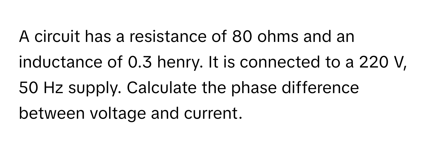 A circuit has a resistance of 80 ohms and an inductance of 0.3 henry. It is connected to a 220 V, 50 Hz supply. Calculate the phase difference between voltage and current.