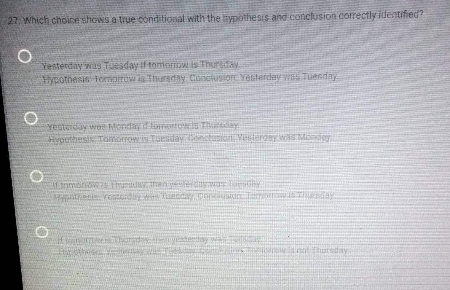 Which choice shows a true conditional with the hypothesis and conclusion correctly identified?
Yesterday was Tuesday if tomorrow is Thursday.
Hypothesis: Tomorrow is Thursday. Conclusion: Yesterday was Tuesday.
Yesterday was Monday if tomorrow is Thursday.
Hypothesis: Tomorrow is Tuesday. Conclusion: Yesterday was Monday.
If tomorrow is Thursday, then yesterday was Tuesday
Hypothesis: Yesterday was Tuesday. Conclusion: Tomorrow is Thursday.
if tomorrow is Thursday, then yesterday was Tuesday.
Hypothesis. Yesterday was Tuesday. Conclusion. Tomorrow is not Thursday