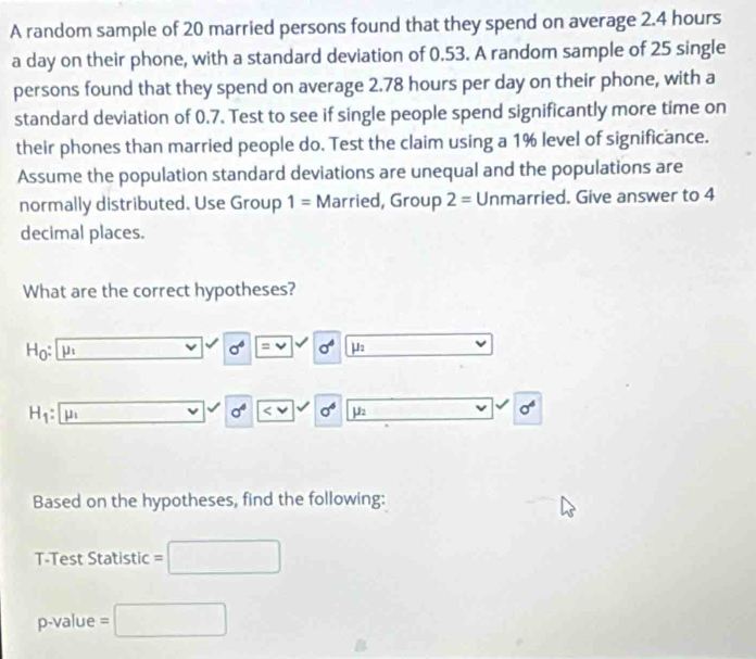 A random sample of 20 married persons found that they spend on average 2.4 hours
a day on their phone, with a standard deviation of 0.53. A random sample of 25 single 
persons found that they spend on average 2.78 hours per day on their phone, with a 
standard deviation of 0.7. Test to see if single people spend significantly more time on 
their phones than married people do. Test the claim using a 1% level of significance. 
Assume the population standard deviations are unequal and the populations are 
normally distributed. Use Group 1= Married, Group 2= Unmarried. Give answer to 4
decimal places. 
What are the correct hypotheses?
H_0 : mu _1
sigma^6 =vee sigma^4 mu _2
H_1: u
sigma^4 1 sigma^4 mu _2
sigma^4
Based on the hypotheses, find the following: 
T-Test Statistic
p-value = □