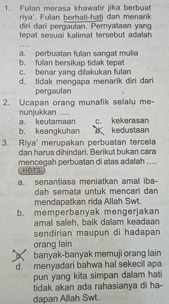 Fulan merasa khawatir jika berbuat
riya'. Fulan berhati-hati dan menarik
diri dari pergaulan. Pernyataan yang
tepat sesuai kalimat tersebut adalah
a. perbuatan fulan sangat mulia
b. fulan bersikap tidak tepat
c. benar yang dilakukan fulan
d. tidak mengapa menarik diri dari
pergaulan
2. Ucapan orang munafik selalu me-
nunjukkan ....
a. keutamaan c. kekerasan
b. keangkuhan d kedustaan
3. Riya' merupakan perbuatan tercela
dan harus dihindari. Berikut bukan cara
mencegah perbuatan di atas adalah ....
HOTS
a. senantiasa meniatkan amal iba-
dah semata untuk mencari dan
mendapatkan rida Allah Swt.
b. memperbanyak mengerjakan
amal saleh, baik dalam keadaan
sendirian maupun di hadapan
orang lain
a banyak-banyak memuji orang lain
d. menyadari bahwa hal sekecil apa
pun yang kita simpan dalam hati
tidak akan ada rahasianya di ha-
dapan Allah Swt.