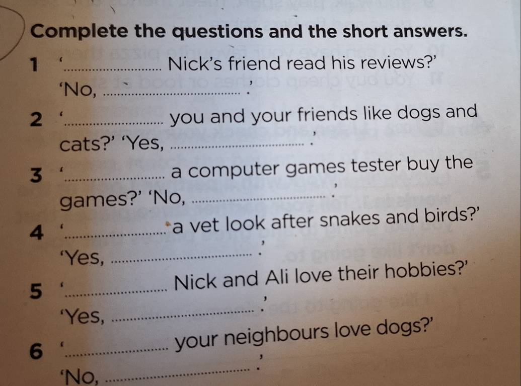 Complete the questions and the short answers. 
1 _Nick's friend read his reviews?' 
‘No,_ 
. 
2 _you and your friends like dogs and 
cats?’ ‘Yes,_ 
_3 
a computer games tester buy the 
games?’ ‘No,_ 
. 
4 _a vet look after snakes and birds?' 
‘Yes,_ 
5 _Nick and Ali love their hobbies?' 
‘Yes, 
_ 
_6 
your neighbours love dogs?' 
‘No, 
_