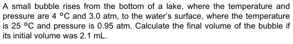 A small bubble rises from the bottom of a lake, where the temperature and 
pressure are 4°C and 3.0 atm, to the water's surface, where the temperature 
is 25°C and pressure is 0.95 atm. Calculate the final volume of the bubble if 
its initial volume was 2.1 mL.