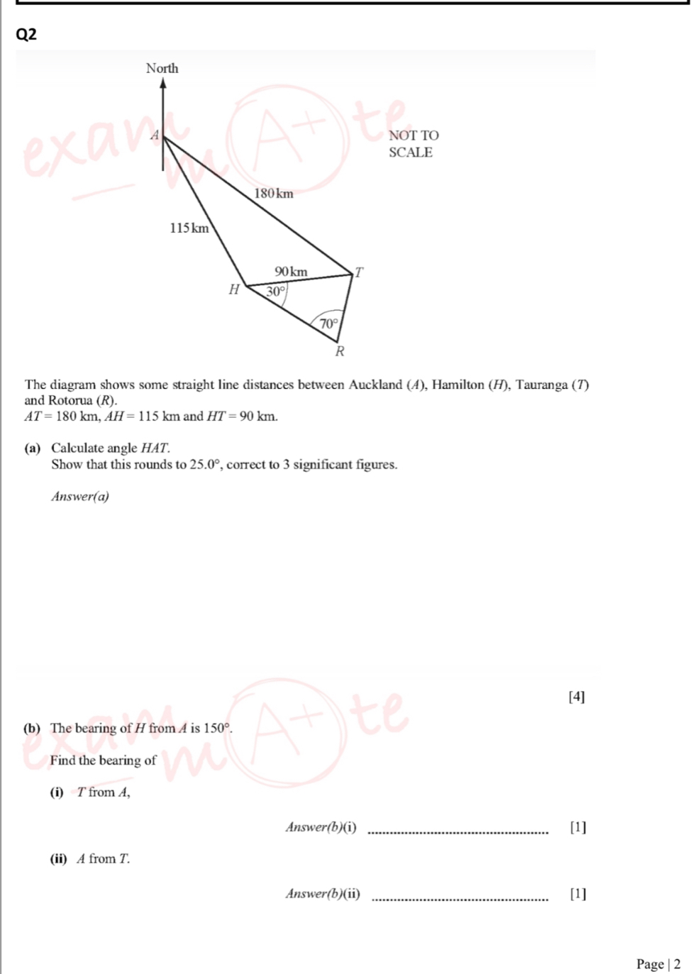 North 
A NOT TO 
SCALE
180km
115km
90km T 
H 30°
70°
R 
The diagram shows some straight line distances between Auckland (4), Hamilton (H), Tauranga (7) 
and Rotorua (R).
AT=180km, AH=115km and HT=90km. 
(a) Calculate angle HAT. 
Show that this rounds to 25.0° , correct to 3 significant figures. 
Answer(a) 
[4] 
(b) The bearing of H from A is 150°. 
Find the bearing of 
(i) T from A, 
Answer(b)(i) _[1] 
(ii) A from T. 
Answer(b)(ii) _[1] 
Page | 2