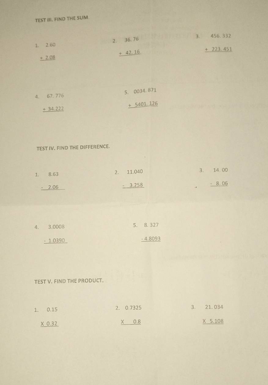 TEST III. FIND THE SUM. 
3. 
1 beginarrayr .2.60 +2.08 hline endarray
2. beginarrayr 36.76 +42.16 hline endarray beginarrayr 456.332 +223.451 hline endarray
4. beginarrayr 67.776 +34.222 hline endarray beginarrayr 6.0034.871 +5401.126 hline endarray
TEST IV. FIND THE DIFFERENCE. 
1 beginarrayr 8.63 -2.06 hline endarray
3. 
2. beginarrayr 11.040 -3.258 hline endarray beginarrayr 14.00 -8.06 hline endarray
5. 
4. beginarrayr 3.0008 -1.0390 hline endarray beginarrayr 8.327 -4.8093 hline endarray
TEST V. FIND THE PRODUCT. 
1 beginarrayr 0.15 * 0.32 hline endarray
2 beginarrayr 0.7325 * 0.8 hline endarray
3. beginarrayr 21.034 * 5.108 hline endarray