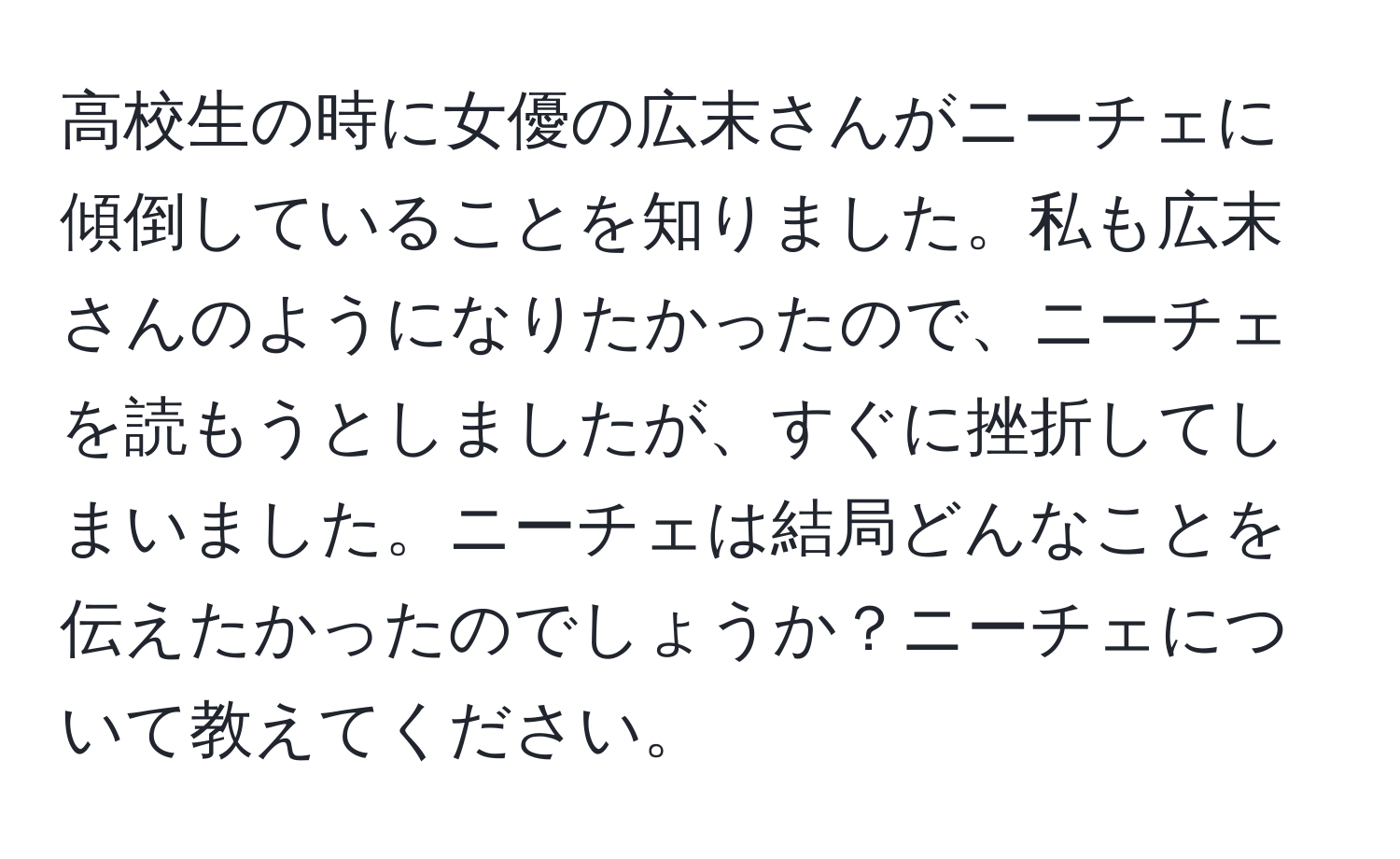 高校生の時に女優の広末さんがニーチェに傾倒していることを知りました。私も広末さんのようになりたかったので、ニーチェを読もうとしましたが、すぐに挫折してしまいました。ニーチェは結局どんなことを伝えたかったのでしょうか？ニーチェについて教えてください。