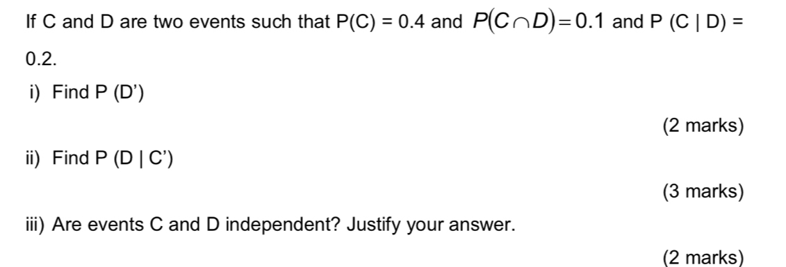 If C and D are two events such that P(C)=0.4 and P(C∩ D)=0.1 and P(C|D)=
0.2. 
i) Find P(D')
(2 marks) 
ii) Find P(D|C')
(3 marks) 
iii) Are events C and D independent? Justify your answer. 
(2 marks)