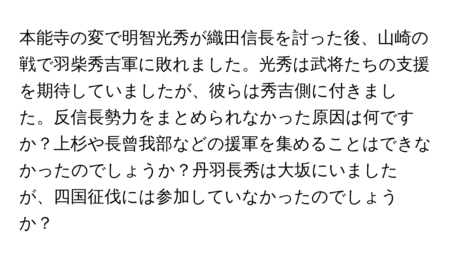 本能寺の変で明智光秀が織田信長を討った後、山崎の戦で羽柴秀吉軍に敗れました。光秀は武将たちの支援を期待していましたが、彼らは秀吉側に付きました。反信長勢力をまとめられなかった原因は何ですか？上杉や長曾我部などの援軍を集めることはできなかったのでしょうか？丹羽長秀は大坂にいましたが、四国征伐には参加していなかったのでしょうか？