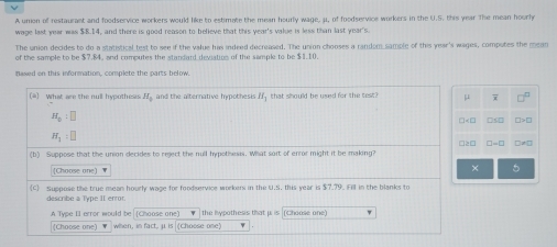 A union of restaurant and foodservice workers would like to estimate the mean hourly wage, μ, of foodservice workers in the U.S. this year The mean hoorly 
wage last year was $8.14, and there is good reason to believe that this year's value is less than last year's. 
The union decides to do a statistical test to see if the value has indeed decreased. The union chooses a random sample of this year's wages, computes the mean 
of the sample to be $7.84, and computes the standard deviation of the sample to be $1.10. 
nased on this information, complete the parts below. 
(*) What are the null hypothesis H_1 ,and the alternative hypothesis I that should be used for the test? μ 7 - 1/2 
π _o:□
H_1=□
□≥□ □ -□
(b) Suppose that the union decides to reject the null hypothesis. What soit of enror might it be making? 
[Choose one] ▼ 
× 5 
C) Suppose the true mean hourly wage for foodservice workers in the U.S. this year is $7.79. Fill in the blanks to 
describe a Type II error. 
A Type II error would be (Choose one) the hypothesis that p. is (Choose one) 
(Choose one) when, in fact, μ is (Choose one)