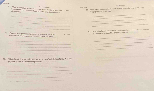 What happens to the population of hyrx as the number of snowshoe * 3 oince 
1 1. What does this information tell youfabout the effect of predators on * 3 pe 
observation. hares decreases? Use actual data from the grach to support your 
the populations of their prey? 
_ 
_ 
_ 
_ 
_ 
__ 
_ 
_ 
_ 
12. What other factors would influence the size of the hare populstion" a w 
9. Propose an explanation for the apparent cause and effect 3 points 
In addition to the size of the populstion of lynx? 
relationship between the populations of lynx and hares. 
_ 
_ 
_ 
_ 
_ 
_ 
_ 
_ 
_ 
_ 
10. What does this information tell you about the effect of size of prey * a poine 
populations on the number of predators? 
_ 
_ 
_ 
_ 
_