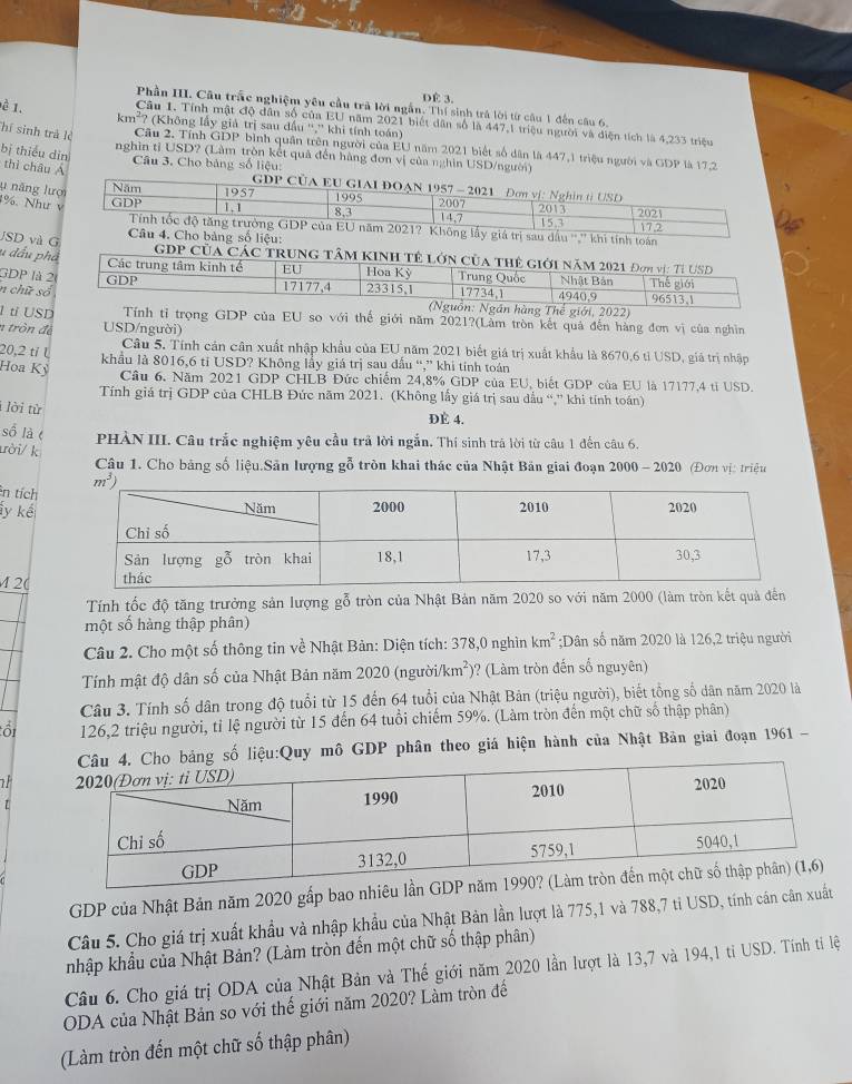 DÉ 3.
Phần III. Cầu trấc nghiệm yêu cầu trả lời ngắn. Thí sinh trá lời từ câu 1 đến câu 6,
è 1. Câu 1. Tỉnh mật độ dân số của EU năm 2021 biết dân số là 447,1 triệu người và điện tích là 4,233 triệu
km²? (Không lấy giả trị sau đấu '','' khi tính toán)
TThí sinh trả lẻ Câu 2. Tỉnh GDP bình quân trên người của EU năm 2021 biết số dân là 447,1 triệu người và GDP là 17,2
nghìn tỉ USD? (Làm tròn kết quả đến hàng đơn vị của nghìn USD/người)
bị thiểu dìn  Câu 3. Cho bảng số liệu:
thì châu Á
GDP CUA EU GIAI DOAN 1957 - 2021
lu năng lượi
Năm 1957 1995 Đơn vị: Nghin ti USD
1%. Như v
GDP 1, 1 8,3 2007 14.7 2013 2021
15.3
Tính tốc độ tăng trường GDP của EU năm 2021? Không lấy giá trị sau dầu '','' khi tính toán 17.2
Câu 4. Cho bảng số liệu:
u đầu phá
JSD và G 
GDP Của Các trung Tâm KINh tế l
GDP là 
n chữ s
hế giới, 2022)
l ti USD Tính tỉ trọng GDP của EU so với thế giới năm 2021?(Làm tròn kết quả đến hàng đơn vị của nghìn
n tròn để USD/người)
Câu 5. Tính cản cân xuất nhập khẩu của EU năm 2021 biết giá trị xuất khẩu là 8670,6 tỉ USD, giá trị nhập
20,2 tỉ l
khẩu là 8016,6 tỉ USD? Không lấy giá trị sau đấu “,” khi tính toán
Hoa Kỳ Câu 6. Năm 2021 GDP CHLB Đức chiếm 24,8% GDP của EU, biết GDP của EU là 17177,4 tỉ USD.
Tính giá trị GDP của CHLB Đức năm 2021. (Không lấy giá trị sau dầu “,” khi tính toán)
i lời từ
ĐÉ 4.
số là t PHÀN III. Câu trắc nghiệm yêu cầu trả lời ngắn. Thí sinh trà lời từ câu 1 đến câu 6.
ười/ k
Câu 1. Cho bảng số liệu.Sân lượng gỗ tròn khai thác của Nhật Bản giai đoạn 2000 - 2020 (Đơn vị: triệu
ên tích
ly kế
M 2(
Tính tốc độ tăng trưởng sản lượng gỗ tròn của Nhật Bản năm 2020 so với năm 2000 (làm tròn kết quả đền
một số hàng thập phân)
Câu 2. Cho một số thông tin về Nhật Bản: Diện tích: 378,0 nghìn km^2;Dân số năm 2020 là 126,2 triệu người
Tính mật độ dân số của Nhật Bản năm 2020 (người/ /km^2) )? (Làm tròn đến số nguyên)
Câu 3. Tính số dân trong độ tuổi từ 15 đến 64 tuổi của Nhật Bản (triệu người), biết tổng số dân năm 2020 là
ổi 126,2 triệu người, tỉ lệ người từ 15 đến 64 tuổi chiếm 59%. (Làm tròn đến một chữ số thập phân)
bảng số liệu:Quy mô GDP phân theo giá hiện hành của Nhật Bản giai đoạn 1961 -
GDP của Nhật Bản năm 2020 gấp bao nhiê
Câu 5. Cho giá trị xuất khẩu và nhập khẩu của Nhật Bản lần lượt là 775,1 và 788,7 tỉ USD, tính cán cân xuất
nhập khẩu của Nhật Bản? (Làm tròn đến một chữ số thập phân)
Câu 6. Cho giá trị ODA của Nhật Bản và Thế ý giới năm 2020 lần lượt là 13,7 và 194,1 ti USD. Tính tỉ lệ
ODA của Nhật Bản so với thế giới năm 2020? Làm tròn đế
(Làm tròn đến một chữ số thập phân)