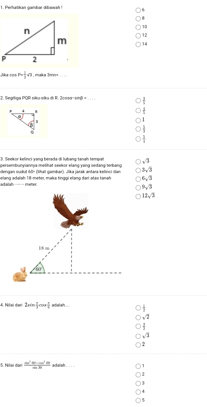 Perhatikan gambar dibawah !
6
8
10
12
14
Jika cos P= 1/2 sqrt(3) , maka 3mn= _
2. Segitiqa PQR siku-siku di R. 2cos alpha -sin beta =...
 3/5 
 4/5 
1
 5/3 
 5/4 
3. Seekor kelinci yang berada di lubang tanah tempat
sqrt(3)
persembunyiannya melihat seekor elang yang sedang terbang
dengan sudut 60° (lihat gambar). Jika jarak antara kelinci dan 3sqrt(3)
elang adalah 18 meter, maka tinggi elang dari atas tanah 6sqrt(3)
adalah ······· meter.
9sqrt(3)
12sqrt(3)
4. Nilai dari 2sin  π /3  cos  π /6  adalah....
 1/2 
sqrt(2)
 3/2 
sqrt(3)
2
5. Nilai dari  (sin^260+cos^260)/sin 30  adalah . . . 1
2
3
4
5