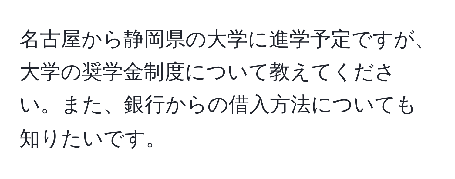 名古屋から静岡県の大学に進学予定ですが、大学の奨学金制度について教えてください。また、銀行からの借入方法についても知りたいです。