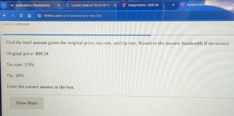Applications| RapididentiRty Current: Week of 10/15-10/18 X Assignments - HIVH Ed Assessmen 
hmhco.com/ui/@/assessment-view/live 
Gavin Lehmann 
Find the total amount given the original price, tax rate, and tip rate. Round to the nearest hundredth if necessary. 
Original price: $90.34
Tax rate: 3.5%
Tip: 20%
Enter the correct answer in the box. 
Show Hints