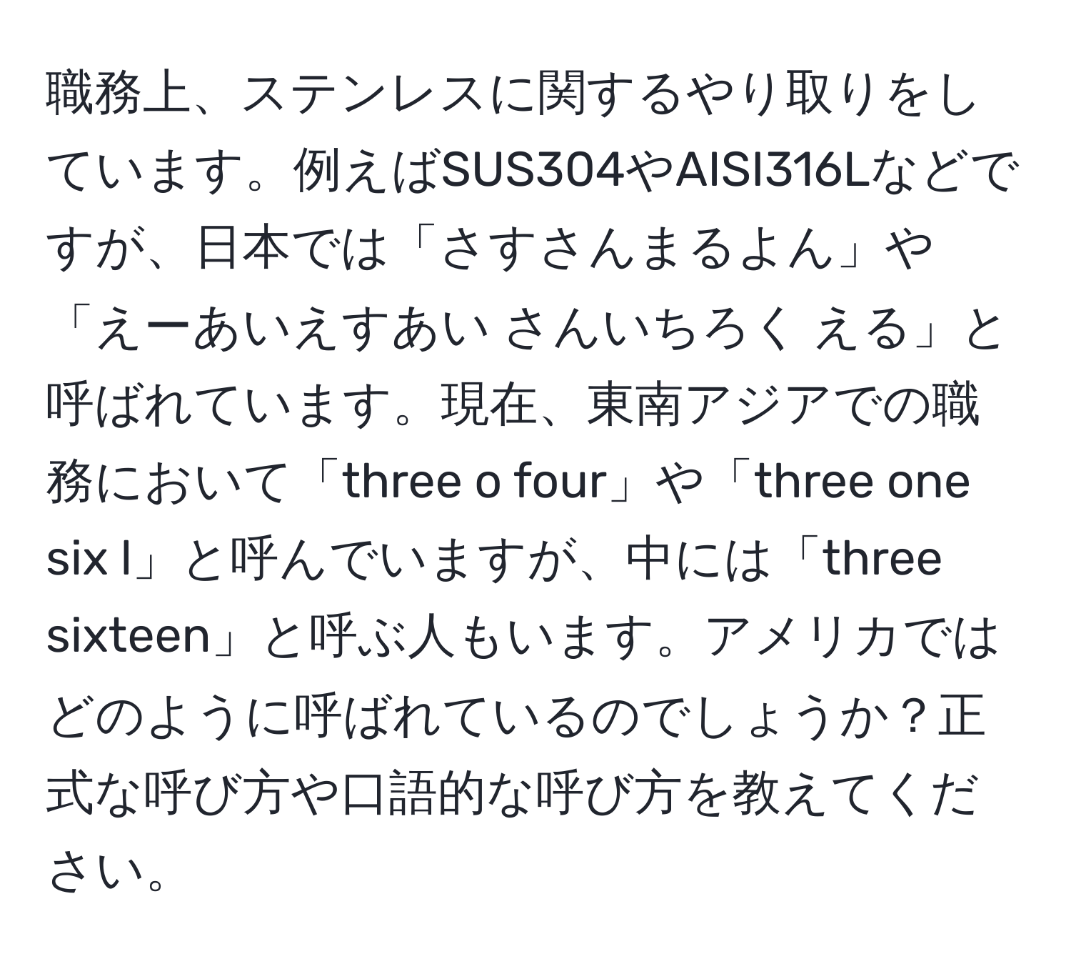 職務上、ステンレスに関するやり取りをしています。例えばSUS304やAISI316Lなどですが、日本では「さすさんまるよん」や「えーあいえすあい さんいちろく える」と呼ばれています。現在、東南アジアでの職務において「three o four」や「three one six l」と呼んでいますが、中には「three sixteen」と呼ぶ人もいます。アメリカではどのように呼ばれているのでしょうか？正式な呼び方や口語的な呼び方を教えてください。