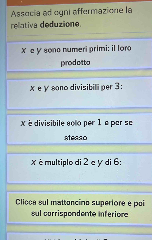 Associa ad ogni affermazione la 
relativa deduzione.
X e У sono numeri primi: il loro 
prodotto
χ e y sono divisibili per 3 :
X divisibile solo per 1 e per se 
stesso
X multiplo di 2 e y di 6 : 
Clicca sul mattoncino superiore e poi 
sul corrispondente inferiore