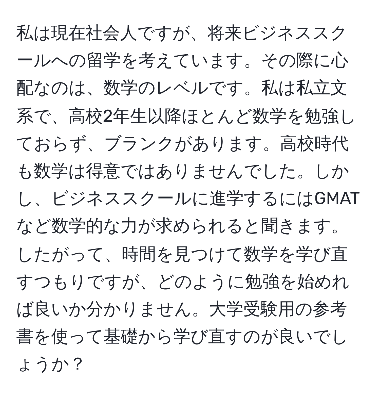 私は現在社会人ですが、将来ビジネススクールへの留学を考えています。その際に心配なのは、数学のレベルです。私は私立文系で、高校2年生以降ほとんど数学を勉強しておらず、ブランクがあります。高校時代も数学は得意ではありませんでした。しかし、ビジネススクールに進学するにはGMATなど数学的な力が求められると聞きます。したがって、時間を見つけて数学を学び直すつもりですが、どのように勉強を始めれば良いか分かりません。大学受験用の参考書を使って基礎から学び直すのが良いでしょうか？