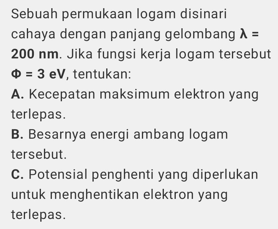 Sebuah permukaan logam disinari 
cahaya dengan panjang gelombang lambda =
200 nm. Jika fungsi kerja logam tersebut
Phi =3eV , tentukan: 
A. Kecepatan maksimum elektron yang 
terlepas. 
B. Besarnya energi ambang logam 
tersebut. 
C. Potensial penghenti yang diperlukan 
untuk menghentikan elektron yang 
terlepas.