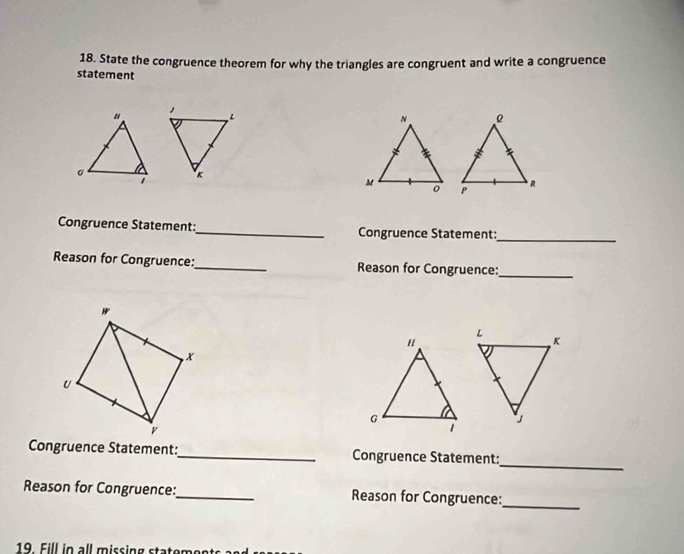 State the congruence theorem for why the triangles are congruent and write a congruence 
statement 
Congruence Statement:_ Congruence Statement:_ 
Reason for Congruence:_ Reason for Congruence:_ 
_ 
Congruence Statement:_ Congruence Statement: 
_ 
Reason for Congruence:_ Reason for Congruence: 
19. Fill in all missing statements