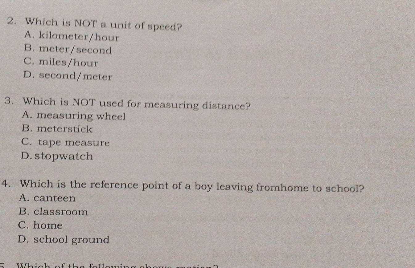 Which is NOT a unit of speed?
A. kilometer/hour
B. meter/second
C. miles/hour
D. second/meter
3. Which is NOT used for measuring distance?
A. measuring wheel
B. meterstick
C. tape measure
D. stopwatch
4. Which is the reference point of a boy leaving fromhome to school?
A. canteen
B. classroom
C. home
D. school ground
S Whic