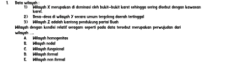 Data wilayah 1) Wilayah X merupakan di dominasi cleh bukit—bukit karst sehingga sering disebut dengan kawasan
karst.
2) Desa-desa di wiłayah Y secara umum tergolong daerah tertinggal
3) Wilayah Z adalah kantong pendukung partai Buah
Wilayah dengan kondisi relatif seragam seperti pada data tersebut merupakan perwujudan dar
willayah
A Wilayah homogenitas
B. Wiayah nodal
C Wilayah fungsiona
E. Wilayah non formal D. Wilayah formal