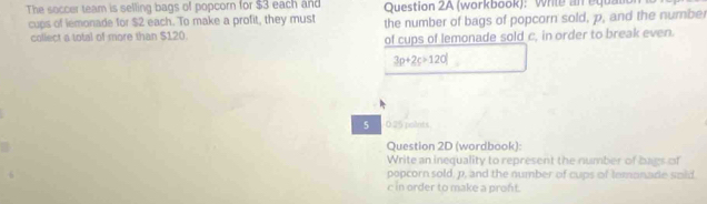 The soccer team is selling bags of popcorn for $3 each and Question 2A (workbook): Wrile an equan 
cups of lemonade for $2 each. To make a profit, they must the number of bags of popcorn sold, p, and the number 
collect a total of more than $120. 
of cups of lemonade sold c, in order to break even.
3p+2c+120
5 0.25 polnts 
Question 2D (wordbook): 
Write an inequality to represent the number of bags of 
popcorn sold, p, and the number of cups of temonade soid 
c in order to make a pront.