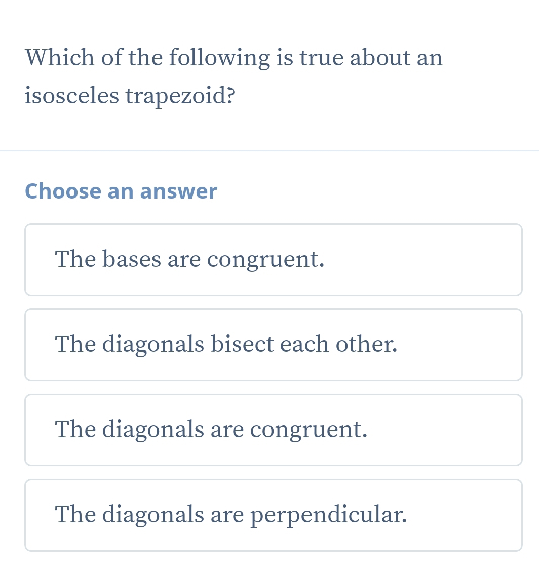 Which of the following is true about an
isosceles trapezoid?
Choose an answer
The bases are congruent.
The diagonals bisect each other.
The diagonals are congruent.
The diagonals are perpendicular.