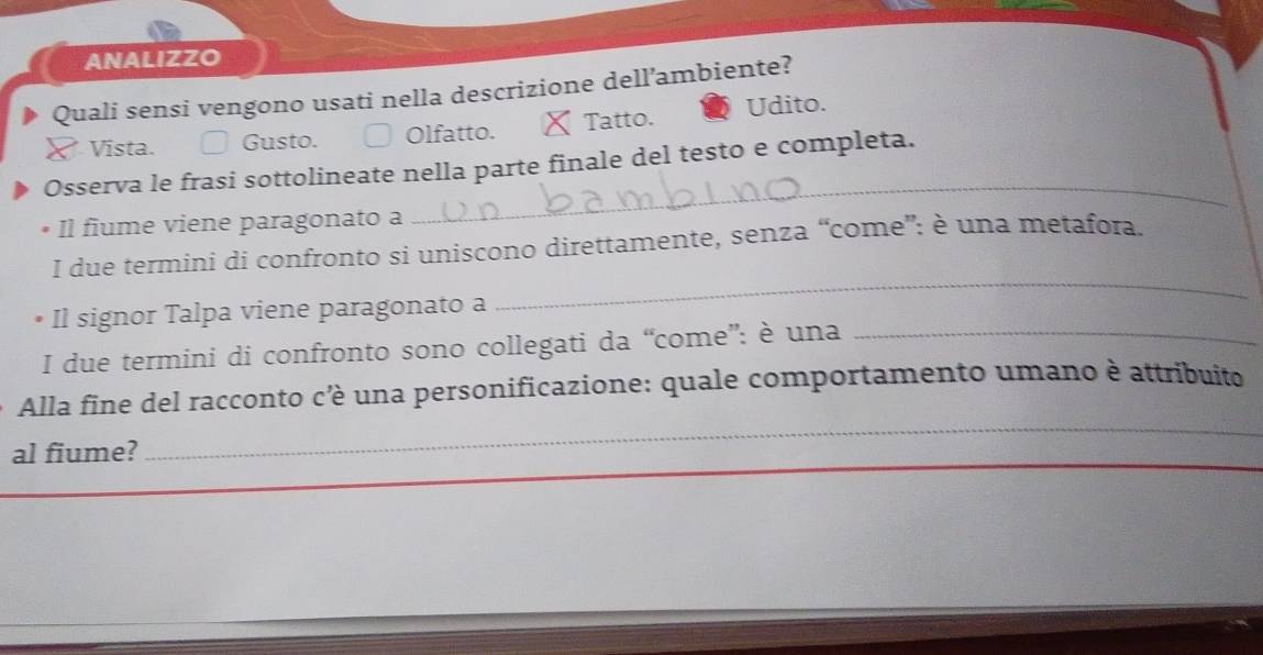 ANALIZZO
Quali sensi vengono usati nella descrizione dell’ambiente?
Vista. Gusto. Olfatto. X Tatto. Udito.
_
Osserva le frasi sottolineate nella parte finale del testo e completa.
Il fiume viene paragonato a
_
I due termini di confronto si uniscono direttamente, senza “come”: è una metafora.
Il signor Talpa viene paragonato a
I due termini di confronto sono collegati da “come”: è una_
_
Alla fine del racconto c’è una personificazione: quale comportamento umano è attribuito
al fiume?