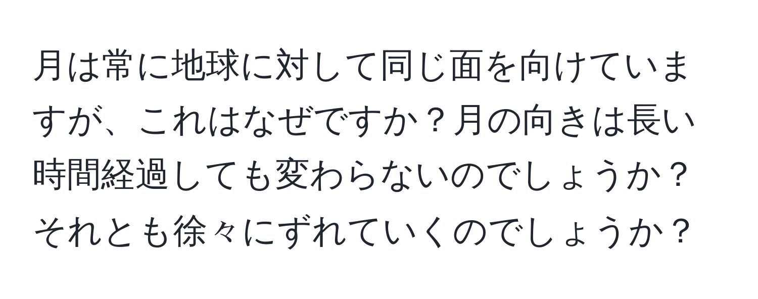 月は常に地球に対して同じ面を向けていますが、これはなぜですか？月の向きは長い時間経過しても変わらないのでしょうか？それとも徐々にずれていくのでしょうか？