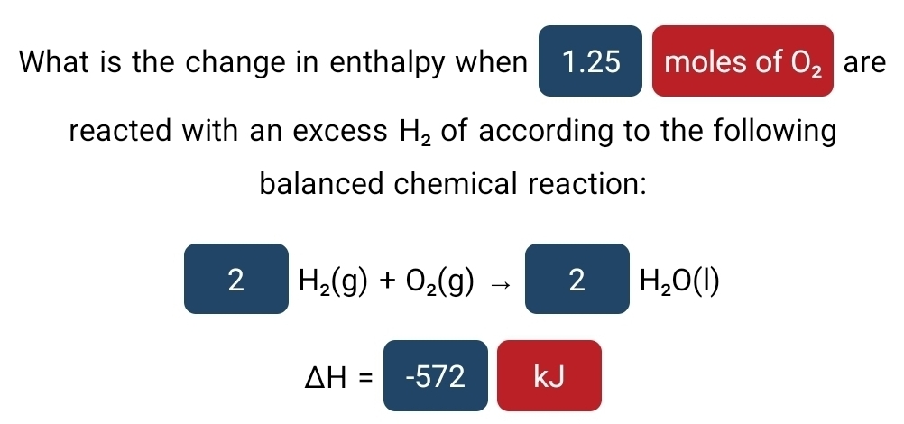 What is the change in enthalpy when 1.25 moles of O_2 are 
reacted with an excess H_2 of according to the following 
balanced chemical reaction: 
2 H_2(g)+O_2(g)to 2 H_2O(l)
△ H= -572 kJ