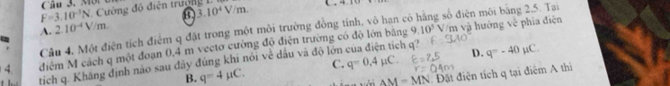 ột c
F=3.10^(-3)N Cường độ điện trường 3.10^4V/m. ( .
A. 2.10^(-4)V/m. 9.10^5 Vm và hướng về phía điện
Câu 4, Một điện tích điểm q đặt trong một môi trường đồng tinh, vô hạn c g số điện môi bằng 2.5. Tại
=
4. điểm M cách q một đoạn 0,4 m vectơ cường độ điện trường có độ lớn băng
B. q=4mu C. c. q=0.4mu C. D. q=-40mu C. 
tịch q. Khăng định nào sau đãy đúng khi nói về dấu và độ lớn
:h q?
AM=MN Đặt điện tích q tại điểm A thi