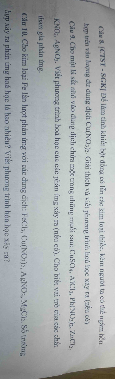 [CTST - SGK] Để làm tinh khiết bột đồng có lẫn các kim loại thiếc, kẽm người ta có thể ngâm hỗn 
hợp trên vào lượng dư dung dịch Cu(NO_3)_2. Giải thích và viết phương trình hoá học xảy ra (nếu có) 
Câu 9. Cho một lá sắt nhỏ vào dung dịch chứa một trong những muối sau: CuSO_4, AlCl_3, Pb(NO_3)_2, ZnCl_2,
KNO_3, AgNO_3. Viết phương trình hoá học của các phản ứng xảy ra (nếu có). Cho biết vai trò của các chất 
tham gia phản ứng. 
Câu 10. Cho kim loại Fe lần lượt phản ứng với các dung dịch: FeCl_3, Cu(NO_3)_2, AgNO_3, MgCl_2. Số trường 
hợp xảy ra phản ứng hoá học là bao nhiêu? Viết phương trình hóa học xảy ra?
