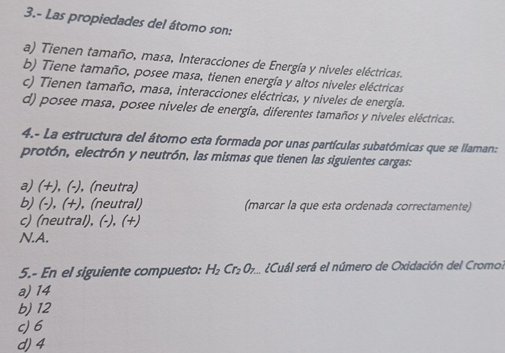 3.- Las propiedades del átomo son:
a) Tienen tamaño, masa, Interacciones de Energía y niveles eléctricas.
b) Tiene tamaño, posee masa, tienen energía y altos niveles eléctricas
c) Tienen tamaño, masa, interacciones eléctricas, y niveles de energía.
d) posee masa, posee niveles de energía, diferentes tamaños y niveles eléctricas.
4.- La estructura del átomo esta formada por unas partículas subatómicas que se llaman:
protón, electrón y neutrón, las mismas que tienen las siguientes cargas:
a) (+), (-), (neutra)
b) (-), (+), (neutral) (marcar la que esta ordenada correctamente)
c) (neutral), (-), (+)
N.A.
5.- En el siguiente compuesto: H_2Cr_2O_7. E ¿Cuál será el número de Oxidación del Cromo?
a) 14
b) 12
c) 6
d) 4