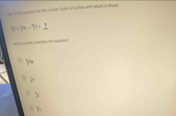 van of the equation for the nuclear fusion of carbon and helium is shown
 13/c + 4/5 Heto  _8^((16)O+_ ?) 
Which particle completes this equation?
A _2^4He
_0^1n
_(-1)^0B
_0^0gamma