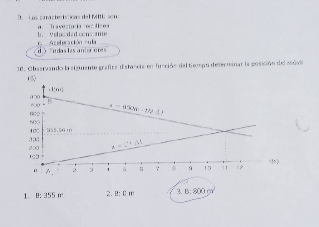 Las características del MRU son:
a. Trayectoria rectilínea
b. Velocidad constante
c. Aceleración nula
d.) Todas las anteriores
10. Observando la siguiente grafica distancia en función del tiempo determinar la posición del móvil
(B)
1. B:355m 2. B: 0m 3. B: 800rp