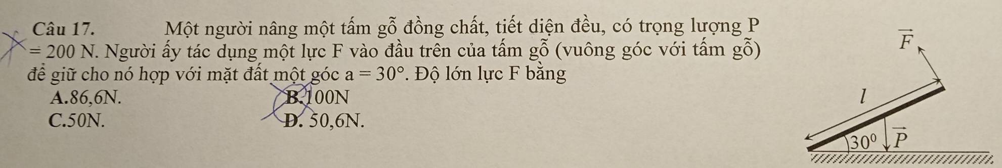 Một người nâng một tấm gỗ đồng chất, tiết diện đều, có trọng lượng P
=200N T. Người ấy tác dụng một lực F vào đầu trên của tấm gỗ (vuông góc với tấm gỗ)
vector F
để giữ cho nó hợp với mặt đất một góc a=30°. Độ lớn lực F bằng
A. 86,6N. B. 100N l
C. 50N. D. 50,6N.
30° vector P