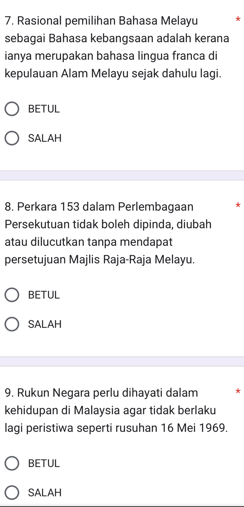 Rasional pemilihan Bahasa Melayu
*
sebagai Bahasa kebangsaan adalah kerana
ianya merupakan bahasa lingua franca di
kepulauan Alam Melayu sejak dahulu lagi.
BETUL
SALAH
8. Perkara 153 dalam Perlembagaan
*
Persekutuan tidak boleh dipinda, diubah
atau dilucutkan tanpa mendapat
persetujuan Majlis Raja-Raja Melayu.
BETUL
SALAH
9. Rukun Negara perlu dihayati dalam
*
kehidupan di Malaysia agar tidak berlaku
lagi peristiwa seperti rusuhan 16 Mei 1969.
BETUL
SALAH