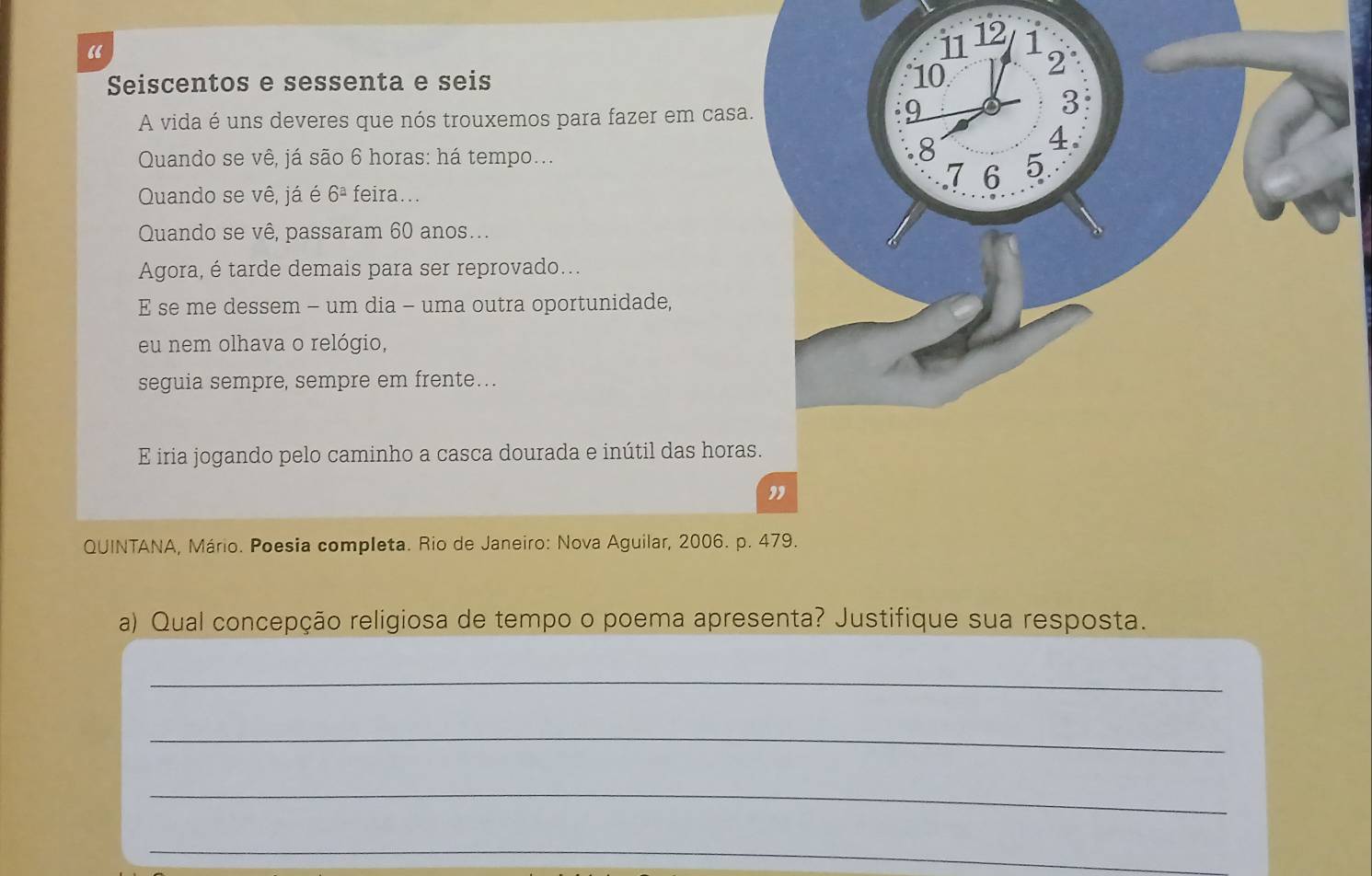 “ 
Seiscentos e sessenta e seis 
A vida é uns deveres que nós trouxemos para fazer em casa 
Quando se vê, já são 6 horas: há tempo... 
Quando se vê, já é 6^a feira... 
Quando se vê, passaram 60 anos... 
Agora, é tarde demais para ser reprovado... 
E se me dessem - um dia - uma outra oportunidade, 
eu nem olhava o relógio, 
seguia sempre, sempre em frente…. 
E iria jogando pelo caminho a casca dourada e inútil das hora 
QUINTANA, Mário. Poesia completa. Rio de Janeiro: Nova Aguilar, 2006. p. 479. 
a) Qual concepção religiosa de tempo o poema apresenta? Justifique sua resposta. 
_ 
_ 
_ 
_