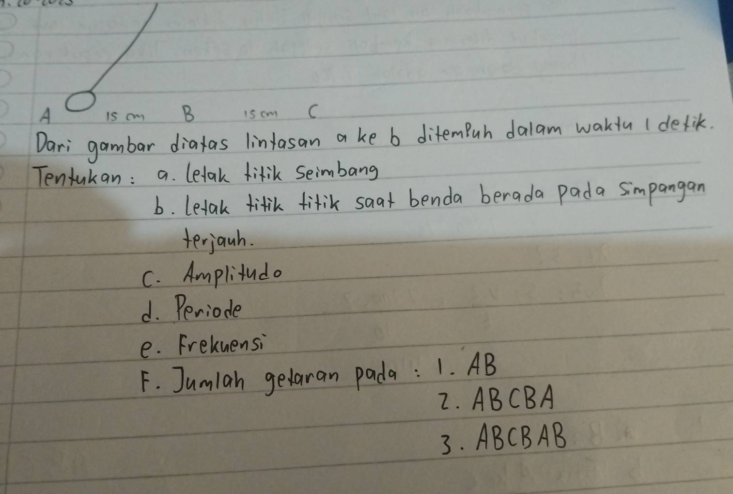 A is cm B 15 cm C
Dari gambar diatas lintasan a ke b ditemBuh dalam wakiu (detik. 
Tentukan : a. letak fitik Seimbang 
b. letak titik fitik saat benda berada pada simpangan 
terjanh. 
C. Amplitudo 
d. Periode 
e. Frekuensi 
F. Jumlah gedaran pada : 1. AB
2. ABCBA
3. ABCBAB