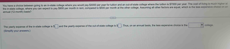 You have a choice between going to an in-state college where you would pay $3000 per year for tuition and an out-of-state college where the tuition is $7000 per year. The cost of living is much higher at 
the in-state college, where you can expect to pay $900 per month in rent, compared to $500 per month at the other college. Assuming all other factors are equal, which is the less expensive choice on an 
annual (12-month) basis? 
The yearly expense of the in-state college is $ □ and the yearly expense of the out-of-state college is $□ .Thus , on an annual basis, the less expensive choice is the v college. 
(Simplify your answers.)