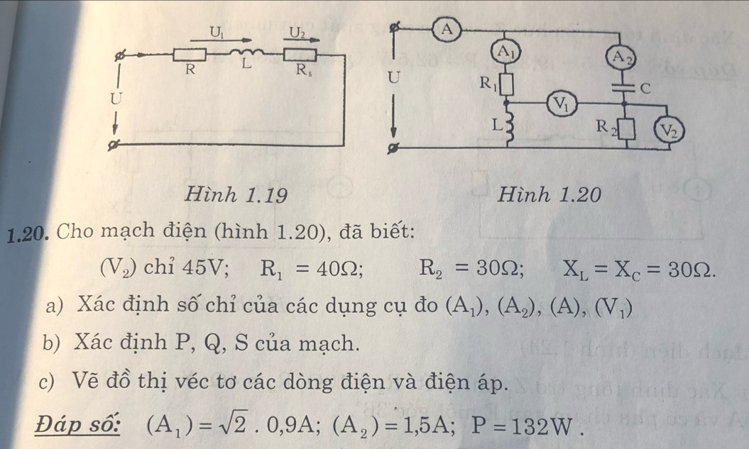 Hình 1.19 Hình 1.20
1.20. Cho mạch điện (hình 1.20), đã biết:
(V_2) chỉ 45V; R_1=40Omega 、 R_2=30Omega ; ^circ  X_L=X_c=30Omega .
a) Xác định số chỉ của các dụng cụ đo (A_1),(A_2),(A),(V_1)
b) Xác định P, Q, S của mạch.
c) Vẽ đồ thị véc tơ các dòng điện và điện áp.
Đáp số: (A_1)=sqrt(2).0,9A;(A_2)=1,5A;P=132W.