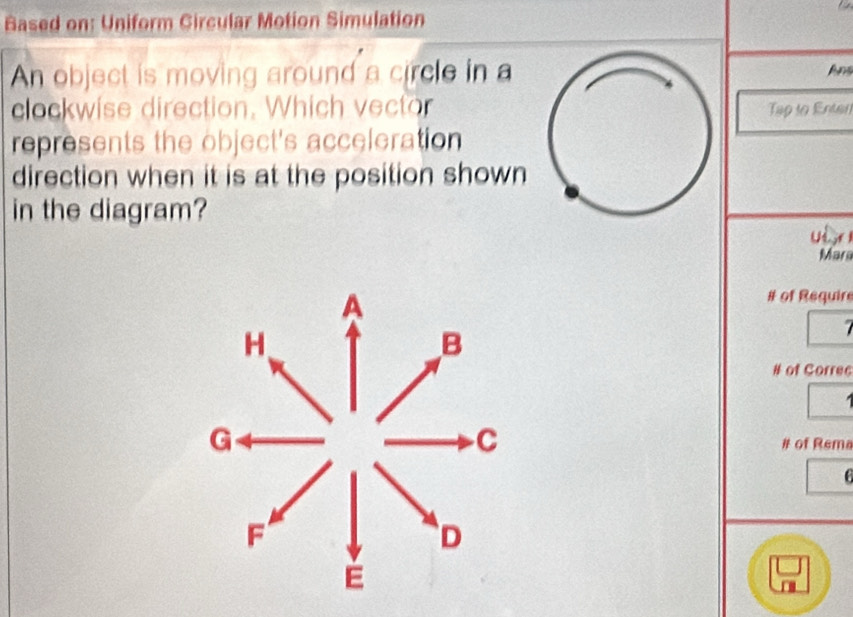 Based on: Uniform Circular Motion Simulation 
An object is moving around a circle in aAns 
clockwise direction. Which vectorTập to Entan 
represents the object's acceleration 
direction when it is at the position shown 
in the diagram? Ui r 
Mara 
# of Require 
# of Correc 

# of Rema 
C