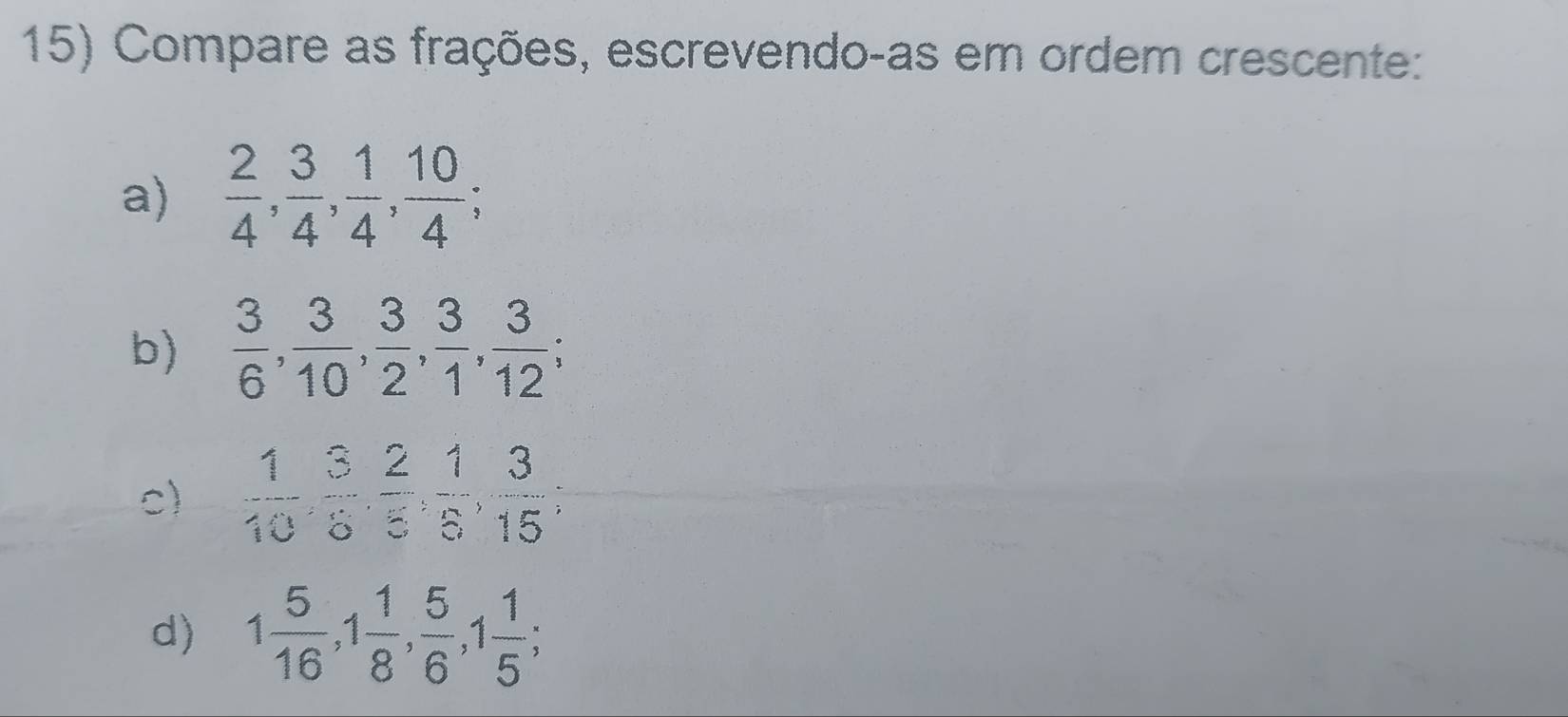 Compare as frações, escrevendo-as em ordem crescente: 
a)  2/4 ,  3/4 ,  1/4 ,  10/4 ; 
b)  3/6 ,  3/10 ,  3/2 ,  3/1 ,  3/12 ; 
c)  1/10 ,  3/5 ,  2/5 ,  1/5 ,  3/15 , 
d) 1 5/16 , 1 1/8 ,  5/6 , 1 1/5 ;