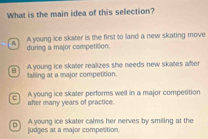 What is the main idea of this selection?
A A young ice skater is the first to land a new skating move
during a major competition.
B A young ice skater realizes she needs new skates after
falling at a major competition.
C A young ice skater performs well in a major competition
after many years of practice.
D A young ice skater calms her nerves by smiling at the
judges at a major competition.